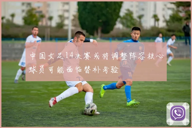 中国女足14决赛或将调整阵容核心球员可能面临替补考验