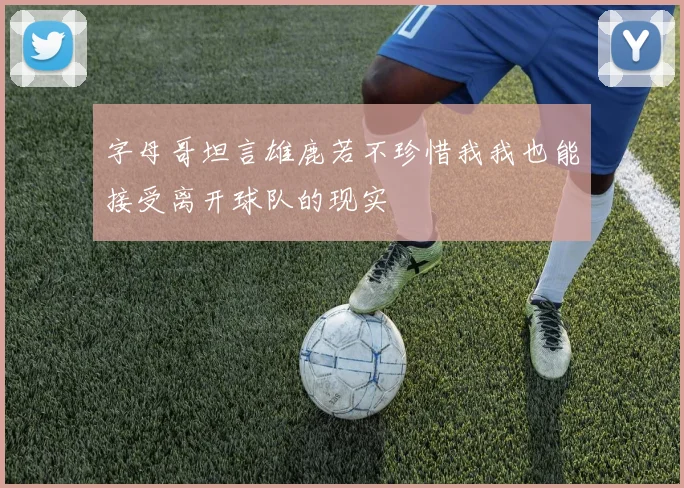 字母哥坦言雄鹿若不珍惜我我也能接受离开球队的现实