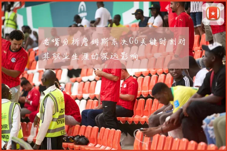 名嘴分析詹姆斯东决G6关键时刻对其职业生涯的深远影响