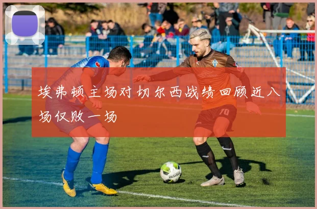 埃弗顿主场对切尔西战绩回顾近八场仅败一场