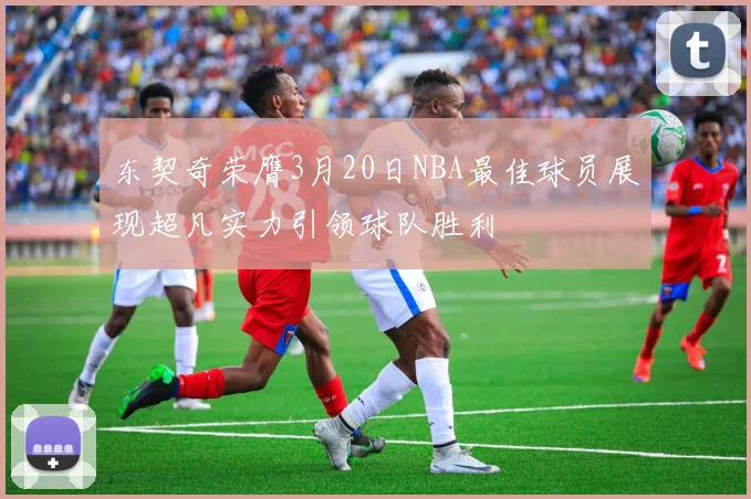 东契奇荣膺3月20日NBA最佳球员展现超凡实力引领球队胜利