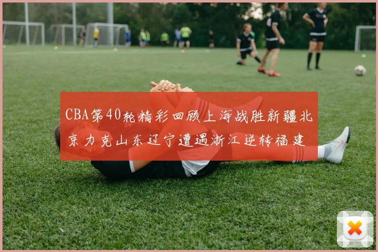 CBA第40轮精彩回顾上海战胜新疆北京力克山东辽宁遭遇浙江逆转福建逆袭广东