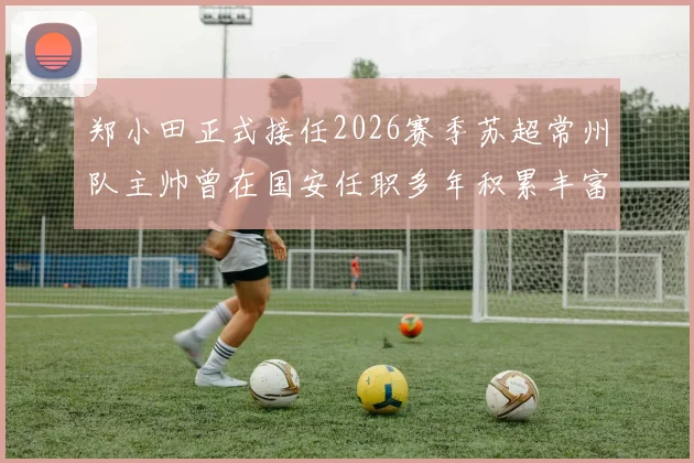 郑小田正式接任2026赛季苏超常州队主帅曾在国安任职多年积累丰富经验