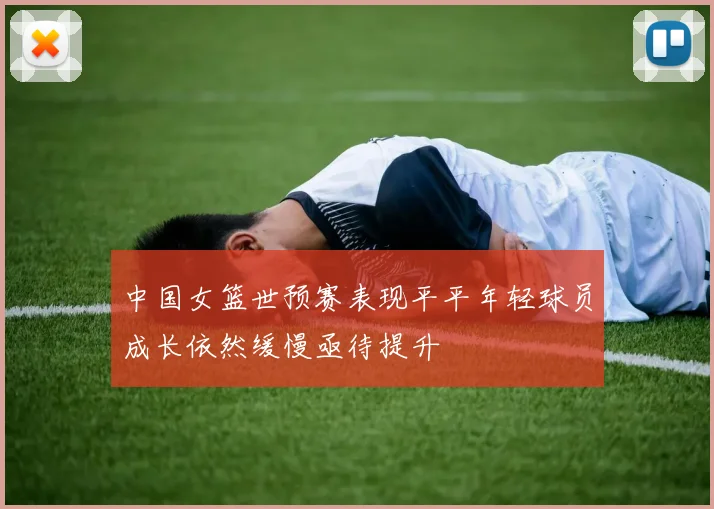 中国女篮世预赛表现平平年轻球员成长依然缓慢亟待提升