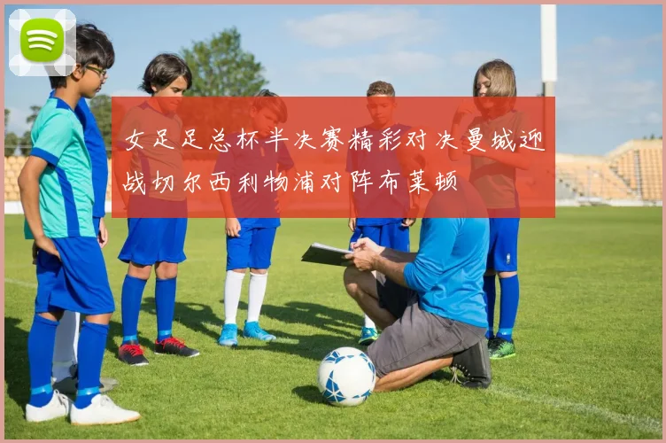 女足足总杯半决赛精彩对决曼城迎战切尔西利物浦对阵布莱顿