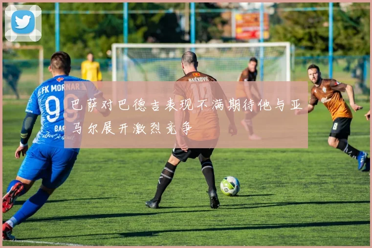 巴萨对巴德吉表现不满期待他与亚马尔展开激烈竞争