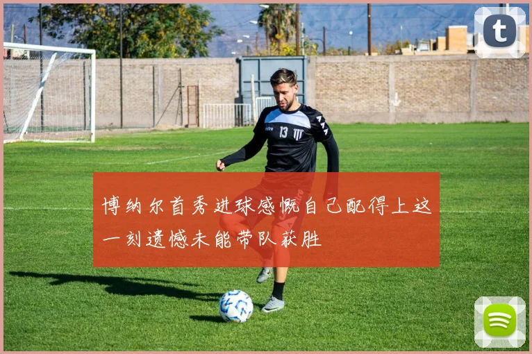博纳尔首秀进球感慨自己配得上这一刻遗憾未能带队获胜