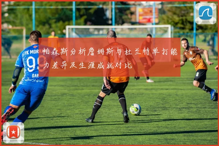 帕森斯分析詹姆斯与杜兰特单打能力差异及生涯成就对比