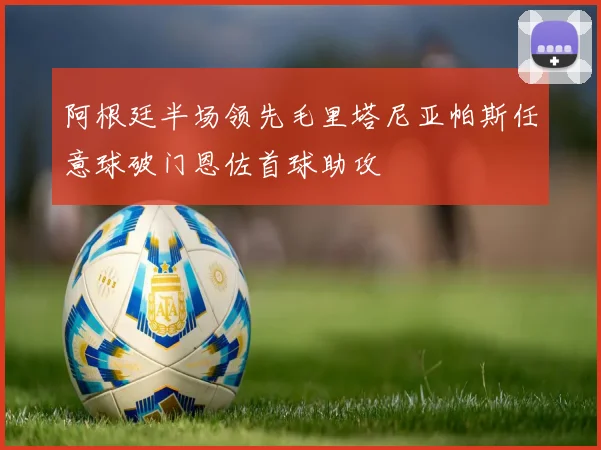 阿根廷半场领先毛里塔尼亚帕斯任意球破门恩佐首球助攻
